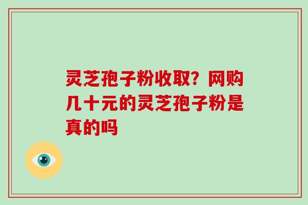 灵芝孢子粉收取？网购几十元的灵芝孢子粉是真的吗