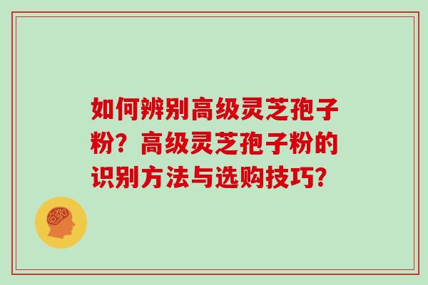如何辨别高级灵芝孢子粉？高级灵芝孢子粉的识别方法与选购技巧？