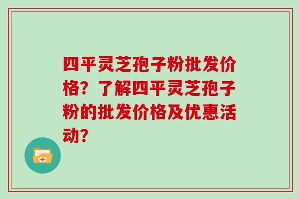 四平灵芝孢子粉批发价格？了解四平灵芝孢子粉的批发价格及优惠活动？