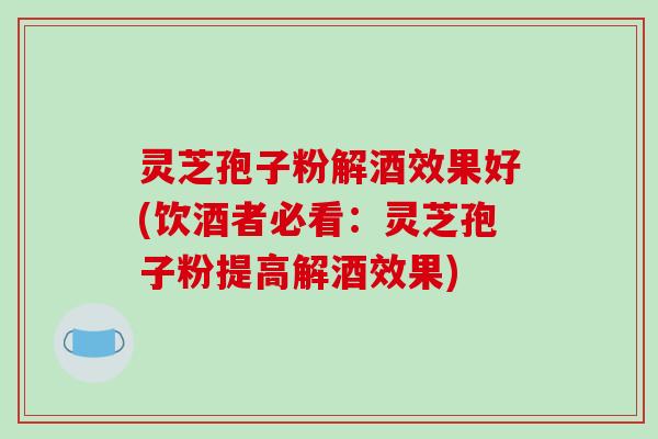 灵芝孢子粉解酒效果好(饮酒者必看：灵芝孢子粉提高解酒效果)