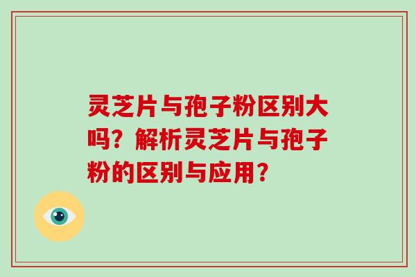 灵芝片与孢子粉区别大吗？解析灵芝片与孢子粉的区别与应用？