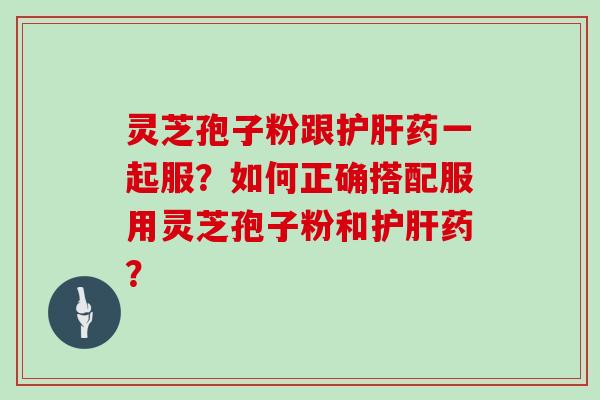 灵芝孢子粉跟药一起服？如何正确搭配服用灵芝孢子粉和药？