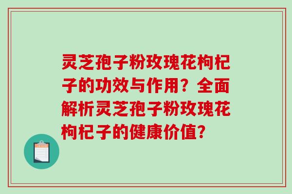 灵芝孢子粉玫瑰花枸杞子的功效与作用？全面解析灵芝孢子粉玫瑰花枸杞子的健康价值？