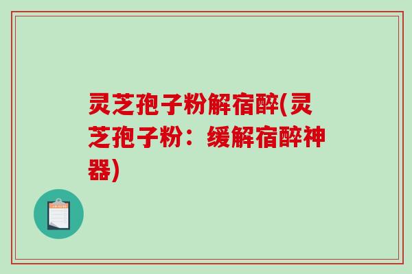 灵芝孢子粉解宿醉(灵芝孢子粉：缓解宿醉神器)