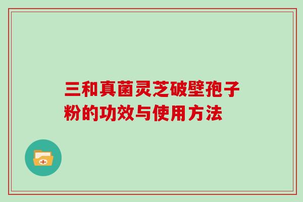 三和真菌灵芝破壁孢子粉的功效与使用方法