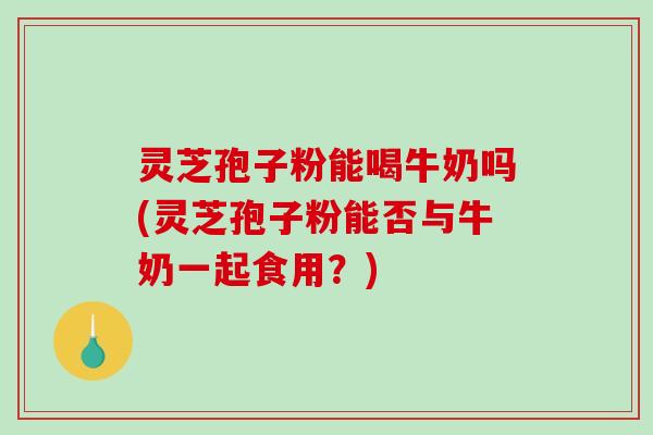 灵芝孢子粉能喝牛奶吗(灵芝孢子粉能否与牛奶一起食用？)