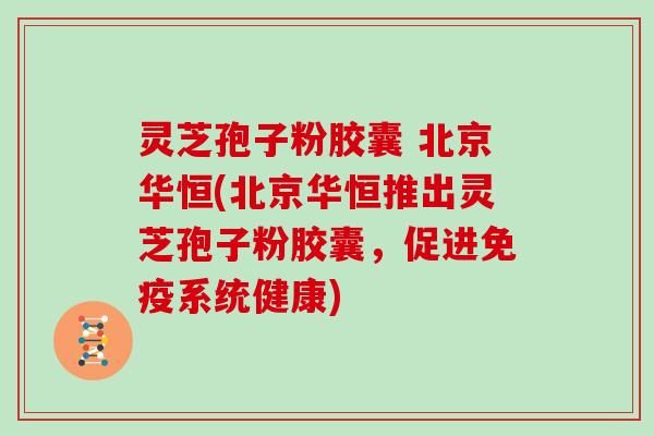 灵芝孢子粉胶囊 北京华恒(北京华恒推出灵芝孢子粉胶囊，促进免疫系统健康)