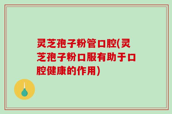 灵芝孢子粉管口腔(灵芝孢子粉口服有助于口腔健康的作用)