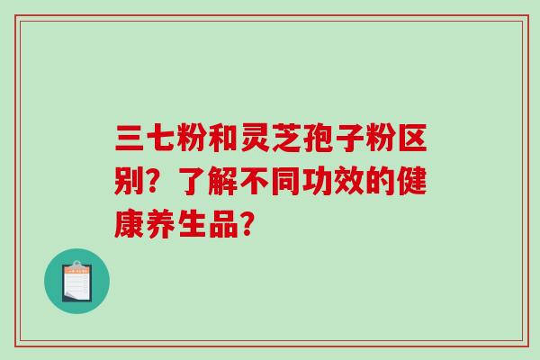 三七粉和灵芝孢子粉区别？了解不同功效的健康养生品？