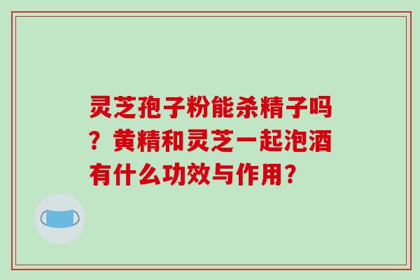 灵芝孢子粉能杀精子吗？黄精和灵芝一起泡酒有什么功效与作用？