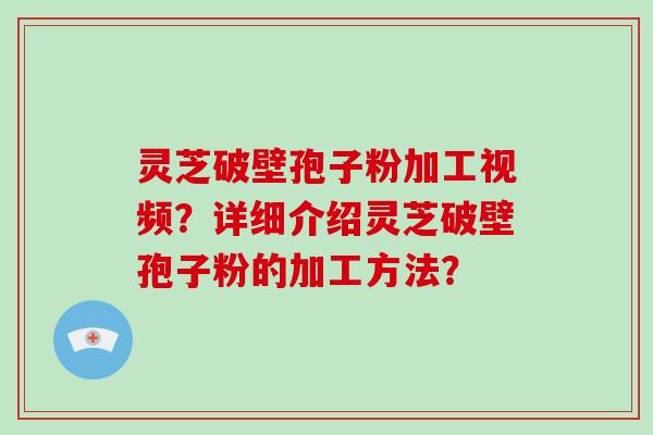 灵芝破壁孢子粉加工视频？详细介绍灵芝破壁孢子粉的加工方法？