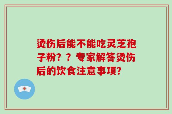 烫伤后能不能吃灵芝孢子粉？？专家解答烫伤后的饮食注意事项？