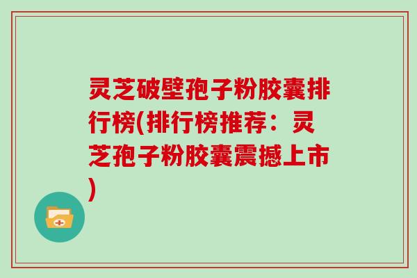 灵芝破壁孢子粉胶囊排行榜(排行榜推荐：灵芝孢子粉胶囊震撼上市)