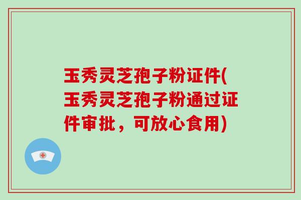 玉秀灵芝孢子粉证件(玉秀灵芝孢子粉通过证件审批，可放心食用)
