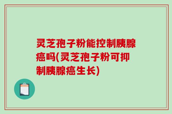 灵芝孢子粉能控制胰腺吗(灵芝孢子粉可抑制胰腺生长)