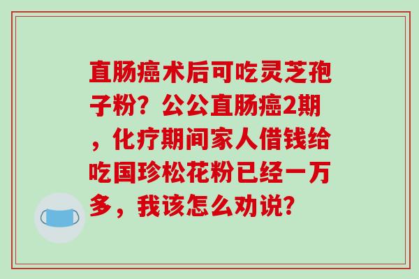 直肠术后可吃灵芝孢子粉？公公直肠2期，期间家人借钱给吃国珍松花粉已经一万多，我该怎么劝说？