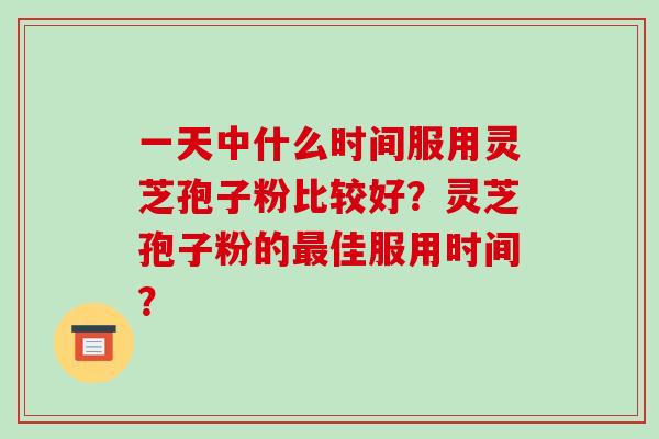 一天中什么时间服用灵芝孢子粉比较好？灵芝孢子粉的佳服用时间？