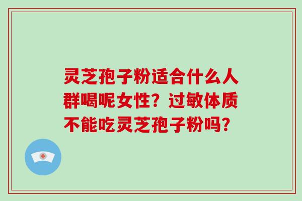 灵芝孢子粉适合什么人群喝呢女性？体质不能吃灵芝孢子粉吗？