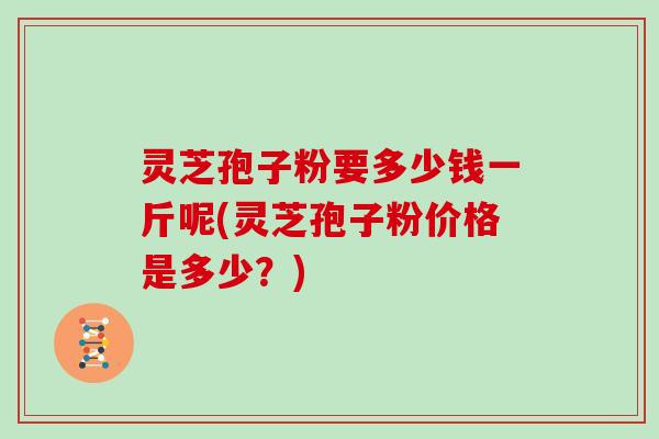 灵芝孢子粉要多少钱一斤呢(灵芝孢子粉价格是多少？)