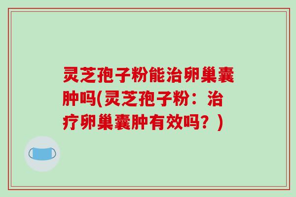 灵芝孢子粉能卵巢囊肿吗(灵芝孢子粉：卵巢囊肿有效吗？)