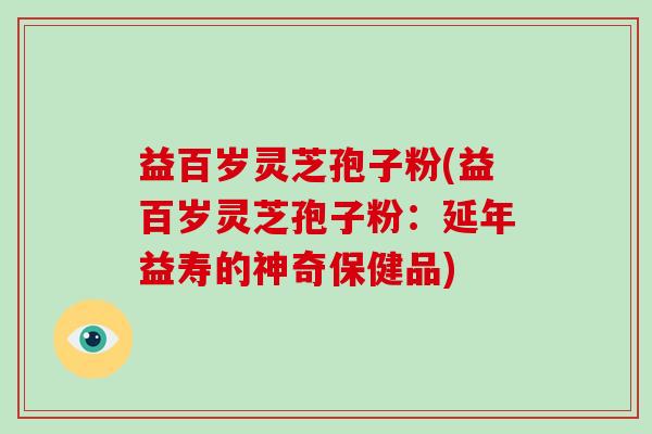 益百岁灵芝孢子粉(益百岁灵芝孢子粉：延年益寿的神奇保健品)