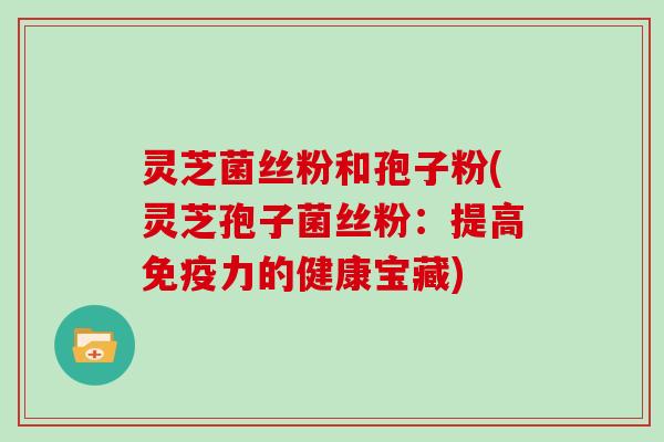 灵芝菌丝粉和孢子粉(灵芝孢子菌丝粉：提高免疫力的健康宝藏)