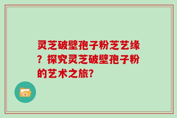 灵芝破壁孢子粉芝艺缘？探究灵芝破壁孢子粉的艺术之旅？