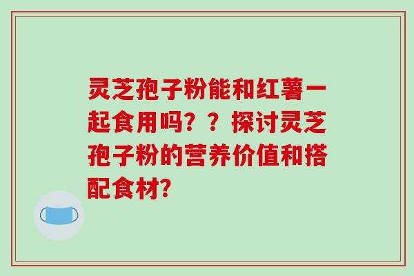 灵芝孢子粉能和红薯一起食用吗？？探讨灵芝孢子粉的营养价值和搭配食材？