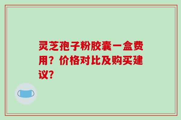 灵芝孢子粉胶囊一盒费用？价格对比及购买建议？