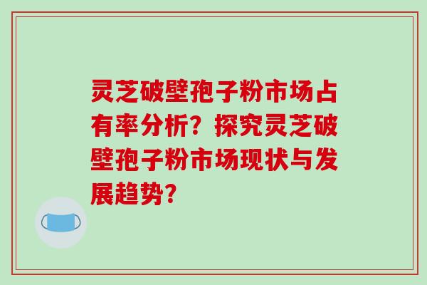 灵芝破壁孢子粉市场占有率分析？探究灵芝破壁孢子粉市场现状与发展趋势？