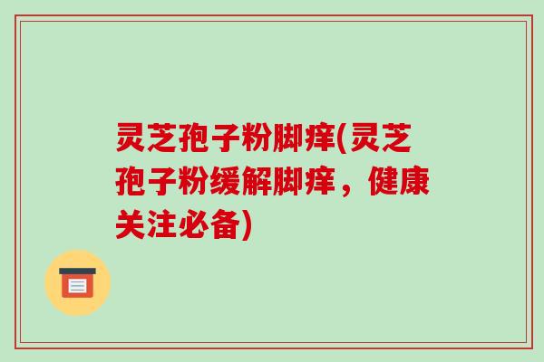 灵芝孢子粉脚痒(灵芝孢子粉缓解脚痒，健康关注必备)