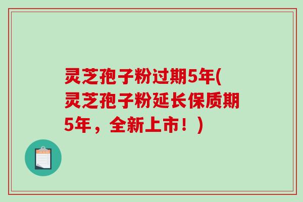 灵芝孢子粉过期5年(灵芝孢子粉延长保质期5年,全新上市!) 灵芝孢子粉过期5年(灵芝孢子粉延长保质期5年,全新上市!)