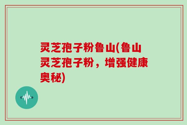 灵芝孢子粉鲁山(鲁山灵芝孢子粉,增强健康奥秘) 灵芝孢子粉鲁山(鲁山灵芝孢子粉,增强健康奥秘)