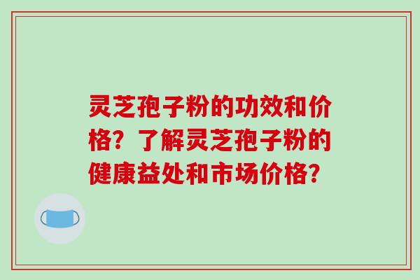 灵芝孢子粉的功效和价格？了解灵芝孢子粉的健康益处和市场价格？