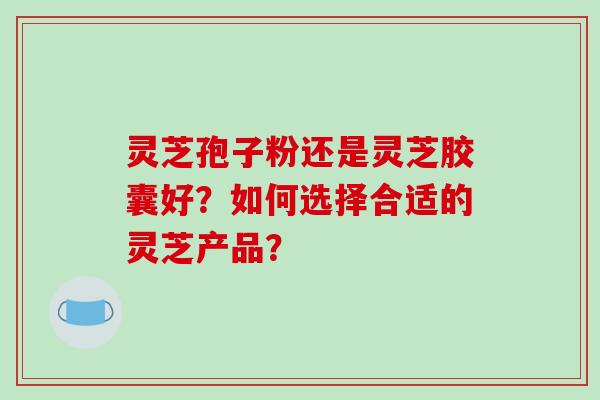 灵芝孢子粉还是灵芝胶囊好?如何选择合适的灵芝产品? 灵芝孢子粉还是灵芝胶囊好?如何选择合适的灵芝产品?