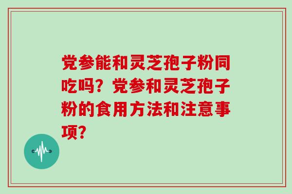 党参能和灵芝孢子粉同吃吗？党参和灵芝孢子粉的食用方法和注意事项？