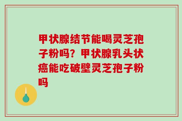 结节能喝灵芝孢子粉吗？乳头状能吃破壁灵芝孢子粉吗