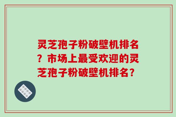 灵芝孢子粉破壁机排名?市场上受欢迎的灵芝孢子粉破壁机排名? 灵芝孢子粉破壁机排名?市场上受欢迎的灵芝孢子粉破壁机排名?