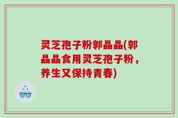 灵芝孢子粉郭晶晶(郭晶晶食用灵芝孢子粉,养生又保持青春) 灵芝孢子粉郭晶晶(郭晶晶食用灵芝孢子粉,养生又保持青春)