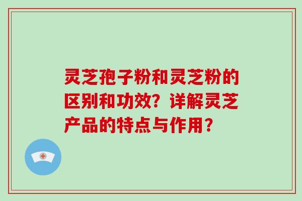 灵芝孢子粉和灵芝粉的区别和功效?详解灵芝产品的特点与作用? 灵芝孢子粉和灵芝粉的区别和功效?详解灵芝产品的特点与作用?