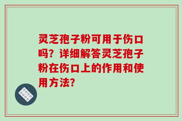 灵芝孢子粉可用于伤口吗?详细解答灵芝孢子粉在伤口上的作用和使用方法? 灵芝孢子粉可用于伤口吗?详细解答灵芝孢子粉在伤口上的作用和使用方法?