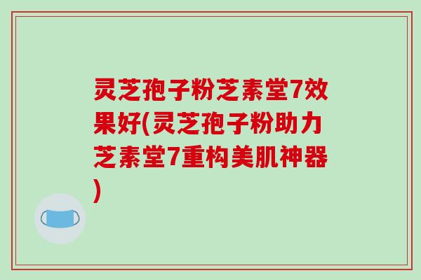 灵芝孢子粉芝素堂7效果好(灵芝孢子粉助力芝素堂7重构美肌神器)