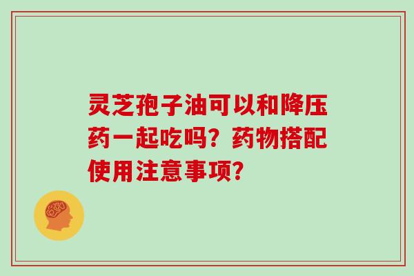 灵芝孢子油可以和药一起吃吗?搭配使用注意事项? 灵芝孢子油可以和药一起吃吗?搭配使用注意事项?