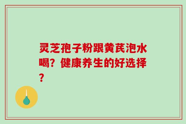 灵芝孢子粉跟黄芪泡水喝？健康养生的好选择？