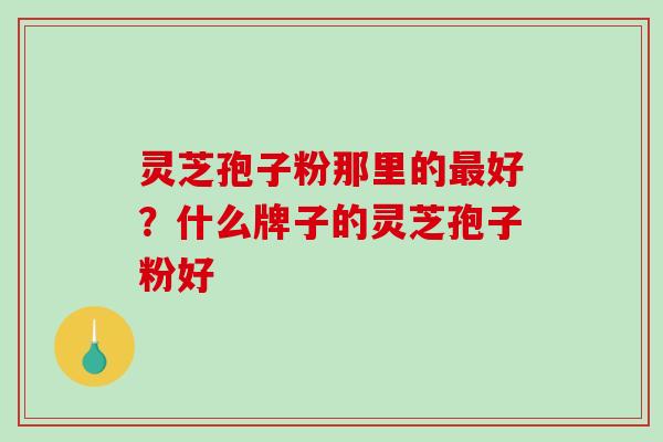 灵芝孢子粉那里的好？什么牌子的灵芝孢子粉好