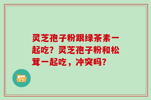 灵芝孢子粉跟绿茶素一起吃？灵芝孢子粉和松茸一起吃，冲突吗？