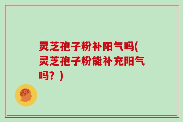 灵芝孢子粉补阳气吗(灵芝孢子粉能补充阳气吗？)