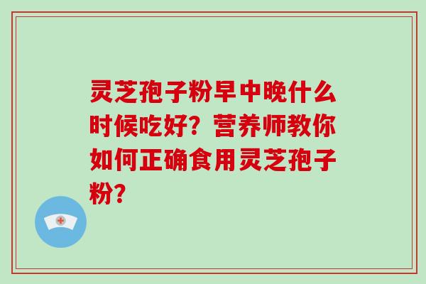 灵芝孢子粉早中晚什么时候吃好?营养师教你如何正确食用灵芝孢子粉? 灵芝孢子粉早中晚什么时候吃好?营养师教你如何正确食用灵芝孢子粉?