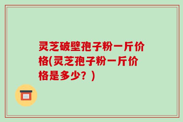 灵芝破壁孢子粉一斤价格(灵芝孢子粉一斤价格是多少？)