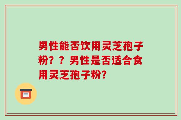 男性能否饮用灵芝孢子粉？？男性是否适合食用灵芝孢子粉？